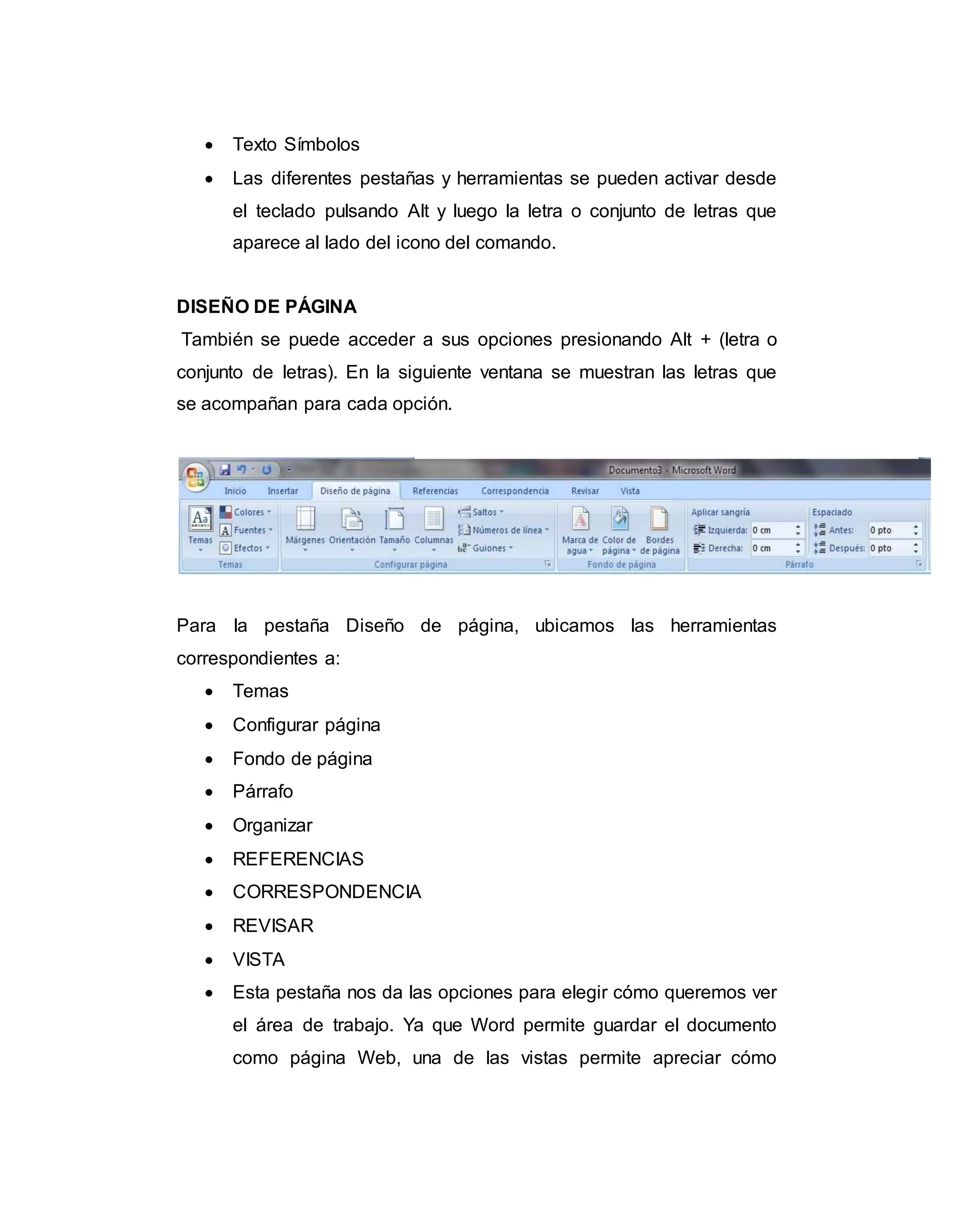  Texto Símbolos
 Las diferentes pestañas y herramientas se pueden activar desde
el teclado pulsando Alt y luego la letra o conjunto de letras que
aparece al lado del icono del comando.
DISEÑO DE PÁGINA
También se puede acceder a sus opciones presionando Alt + (letra o
conjunto de letras). En la siguiente ventana se muestran las letras que
se acompañan para cada opción.
Para la pestaña Diseño de página, ubicamos las herramientas
correspondientes a:
 Temas
 Configurar página
 Fondo de página
 Párrafo
 Organizar
 REFERENCIAS
 CORRESPONDENCIA
 REVISAR
 VISTA
 Esta pestaña nos da las opciones para elegir cómo queremos ver
el área de trabajo. Ya que Word permite guardar el documento
como página Web, una de las vistas permite apreciar cómo
 