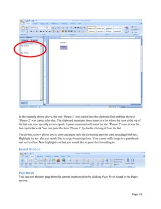 In the example shown above, the text „Phrase 1‟ was copied into the clipboard first and then the text
„Phrase 2‟ was copied after that. The clipboard maintains these items in a list where the item at the top of
the list was most recently cut or copied. A paste command will insert the text „Phrase 2‟ since it was the
last copied (or cut). You can paste the item „Phrase 1‟ by double clicking it from the list.

The format painter allows you to copy and paste only the formatting (not the text) associated with text.
Highlight the text that you would like to copy formatting from. Your cursor will change to a paintbrush
and vertical line. Now highlight text that you would like to paste this formatting to.

Insert Ribbon




Page Break
You can start the next page from the current insertion point by clicking Page Break found in the Pages
section.



                                                                                                    Page | 8
 