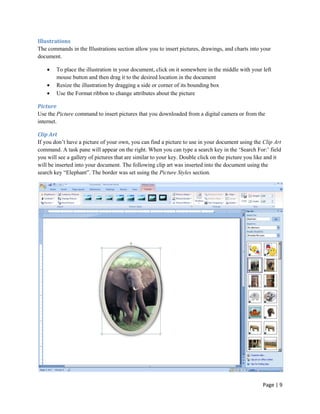 Illustrations
The commands in the Illustrations section allow you to insert pictures, drawings, and charts into your
document.

        To place the illustration in your document, click on it somewhere in the middle with your left
        mouse button and then drag it to the desired location in the document
        Resize the illustration by dragging a side or corner of its bounding box
        Use the Format ribbon to change attributes about the picture

Picture
Use the Picture command to insert pictures that you downloaded from a digital camera or from the
internet.

Clip Art
If you don‟t have a picture of your own, you can find a picture to use in your document using the Clip Art
command. A task pane will appear on the right. When you can type a search key in the „Search For:‟ field
you will see a gallery of pictures that are similar to your key. Double click on the picture you like and it
will be inserted into your document. The following clip art was inserted into the document using the
search key “Elephant”. The border was set using the Picture Styles section.




                                                                                                   Page | 9
 