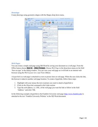 Drawings
Create drawings using geometric shapes with the Shapes drop down menu.




Web Pages
You can create a simple web page using MS Word by saving your document as a web page. From the
Office button choose Save As→Other Formats. Choose Web Page in the drop down menu on the field
‘Save as type‟ in the dialog window. You can view your web page as it will look in an internet web
browser using the Web Layout view. (see View ribbon).

A hyperlink in a web page is attached to a text or picture item on web page. When the user clicks the link,
the browser is taken to another web page location. To create a hyperlink, follow these steps:

    1. Highlight with your mouse the text or picture you want to attach a hyperlink to
    2. Click on the Hyperlink command in the Links section
    3. Type the web address, i.e. URL, of the web page you want the link to follow in the field
       „Address:‟ and click „OK.

In the following example a hyperlink to the Franklin University web page (http://www.franklin.edu) is
attached to the text „Franklin University Website‟ in the MS Word document.




                                                                                                  Page | 10
 