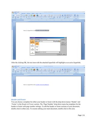 After the clicking OK, the text item with the attached hyperlink will highlight as an active hyperlink.




Header and Footer
You can choose a template for either your header or footer with the drop down menus „Header‟ and
„Footer‟ in the Header & Footer section. The „Page Number‟ drop down menu has templates for the
header or footer with page number settings. To edit the header or footer sections of your document,
double click in either area. To resume editing your main document, double click in this area.


                                                                                                  Page | 11
 