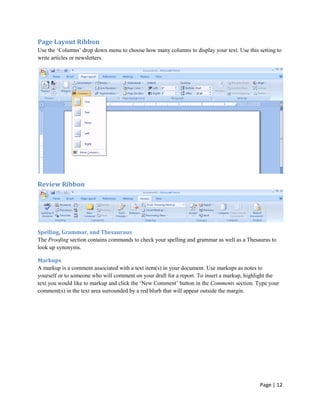 Page Layout Ribbon
Use the „Columns‟ drop down menu to choose how many columns to display your text. Use this setting to
write articles or newsletters.




Review Ribbon




Spelling, Grammar, and Thesauraus
The Proofing section contains commands to check your spelling and grammar as well as a Thesaurus to
look up synonyms.

Markups
A markup is a comment associated with a text item(s) in your document. Use markups as notes to
yourself or to someone who will comment on your draft for a report. To insert a markup, highlight the
text you would like to markup and click the „New Comment‟ button in the Comments section. Type your
comment(s) in the text area surrounded by a red blurb that will appear outside the margin.




                                                                                             Page | 12
 