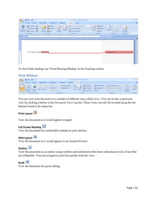 To show/hide markups use „Final Showing Markup‟ in the Tracking section.

View Ribbon




You can view your document in a number of different ways called views. You can invoke a particular
view by clicking a button in the Document Views section. These views can also be invoked using the hot
buttons found in the status bar.

Print Layout

View the document as it would appear on paper.

Full Screen Reading
View the document for comfortable reading on your monitor.

Web Layout
View the document as it would appear on an internet browser.

Outline
View the document as an outline using symbols and indentations that show subordinate levels of text that
are collapsible. You can reorganize your text quickly with this view.

Draft
View the document for quick editing.




                                                                                               Page | 13
 