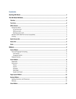 Contents
Starting MS Word .................................................................................................................. 1
The MS Word Window ........................................................................................................... 2
   Title Bar .........................................................................................................................................2
   Text Area .......................................................................................................................................2
   Office Button .................................................................................................................................3
      Saving Your Work ..................................................................................................................................................3
         For the first time ...............................................................................................................................................3
         While you work.................................................................................................................................................3
         Backing up your work .......................................................................................................................................3
      MS Word 1997-2003 File Format Compatibility ...................................................................................................3
      Printing..................................................................................................................................................................4

   Quick Access Bar ............................................................................................................................4
   Status Bar ......................................................................................................................................5
   Ruler ..............................................................................................................................................5

Ribbons ................................................................................................................................. 5
   Home Ribbon .................................................................................................................................6
      Text and Paragraph Formatting ............................................................................................................................6
         Font Section ......................................................................................................................................................6
         Paragraph Section.............................................................................................................................................7
      Clipboard Section ..................................................................................................................................................7

   Insert Ribbon .................................................................................................................................8
      Page Break ............................................................................................................................................................8
      Illustrations ...........................................................................................................................................................9
          Picture ..............................................................................................................................................................9
          Clip Art ..............................................................................................................................................................9
          Drawings .........................................................................................................................................................10
          Web Pages ......................................................................................................................................................10
          Header and Footer..........................................................................................................................................11

   Page Layout Ribbon ...................................................................................................................... 12
   Review Ribbon ............................................................................................................................. 12
      Spelling, Grammar, and Thesauraus ...................................................................................................................12
      Markups ..............................................................................................................................................................12

   View Ribbon................................................................................................................................. 13
 