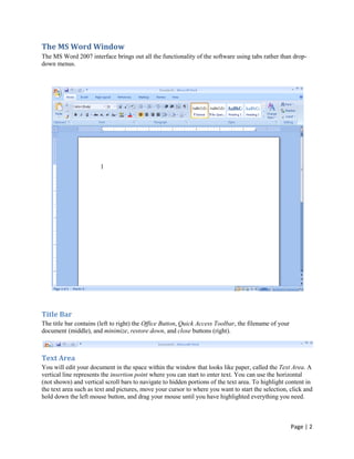 The MS Word Window
The MS Word 2007 interface brings out all the functionality of the software using tabs rather than drop-
down menus.




Title Bar
The title bar contains (left to right) the Office Button, Quick Access Toolbar, the filename of your
document (middle), and minimize, restore down, and close buttons (right).



Text Area
You will edit your document in the space within the window that looks like paper, called the Text Area. A
vertical line represents the insertion point where you can start to enter text. You can use the horizontal
(not shown) and vertical scroll bars to navigate to hidden portions of the text area. To highlight content in
the text area such as text and pictures, move your cursor to where you want to start the selection, click and
hold down the left mouse button, and drag your mouse until you have highlighted everything you need.



                                                                                                       Page | 2
 