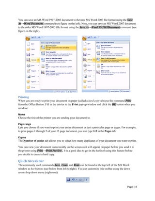 You can save an MS Word 1997-2003 document to the new MS Word 2007 file format using the Save
As→Word Document command (see figure on the left). Note, you can save an MS Word 2007 document
to the older MS Word 1997-2003 file format using the Save As→Word 97-2003Document command (see
figure on the right).




Printing
When you are ready to print your document on paper (called a hard copy) choose the command Print
from the Office Button. Fill in the entries to the Print pop-up window and click the OK button when you
are done:

Name
Choose the title of the printer you are sending your document to.

Page range
Lets you choose if you want to print your entire document or just a particular page or pages. For example,
to print pages 1 through 5 of your 13 page document, you can type 1-5 in the Pages tab.

Copies
The Number of copies tab allows you to select how many duplicates of your document you want to print.

You can view your document conveniently on the screen as it will appear on paper before you send it to
the printer using Print→Print Preview . It is a good idea to get in the habit of using this feature before
you decide to create a hard copy.

Quick Access Bar
The commonly used commands Save, Undo, and Redo can be found at the top left of the MS Word
window as hot buttons (see below from left to right). You can customize this toolbar using the down
arrow drop down menu (rightmost).




                                                                                                   Page | 4
 