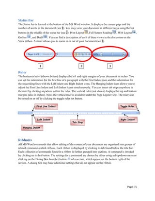 Status Bar
The Status bar is located at the bottom of the MS Word window. It displays the current page and the
number of words in the document (see 1). You may view your document in different ways using the hot
buttons in the middle of the status bar (see 2): Print Layout   , Full Screen Reading    , Web Layout       ,
Outline , and Draft       . You can find a description of each of these views in the discussion on the
View ribbon. A slider allows you to zoom in or out of your document (see 3).




                    1                                     2                        3

Ruler
The horizontal ruler (shown below) displays the left and right margins of your document in inches. You
can set the indentation for the first line of a paragraph with the First Indent icon and the indentation for
the succeeding lines with the Left Indent and Right Indent icons. The Hanging Indent icon allows you to
adjust the First Line Indent and Left Indent icons simultaneously. You can insert tab stops anywhere in
the ruler by clicking anywhere within the ruler. The vertical ruler (not shown) displays the top and bottom
margins (also in inches). Note, the vertical ruler is available under the Page Layout view. The rulers can
be turned on or off by clicking the toggle ruler hot button.

                 First Line Indent                                                           Toggle Ruler




                 Left Indent                                                                 Right Indent
                                                  Tab Stop

    Hanging Indent
    Indent



Ribbons
All MS Word commands that allow editing of the content of your document are organized into groups of
related commands called ribbons. Each ribbon is displayed by clicking its tab found below the title bar.
Each collection of commands found in a ribbon is further grouped into sections. A command is invoked
by clicking on its hot button. The settings for a command are chosen by either using a drop-down menu or
clicking on the Dialog Box launcher button        of a section, which appears at the bottom right of the
section. A dialog box may have additional settings that do not appear on the ribbon.




                                                                                                   Page | 5
 