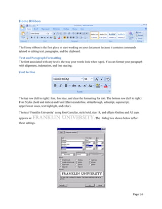Home Ribbon




The Home ribbon is the first place to start working on your document because it contains commands
related to editing text, paragraphs, and the clipboard.

Text and Paragraph Formatting
The font associated with any text is the way your words look when typed. You can format your paragraph
with alignment, indentation, and line spacing.

Font Section




The top row (left to right): font, font size, and clear the formatting for text. The bottom row (left to right):
Font Styles (bold and italics) and Font Effects (underline, strikethrough, subscript, superscript,
upper/lower cases, text highlight, and color).

The text „Franklin University‟ using font Castellar, style bold, size 18, and effects Outline and All caps
appears as:                                                         . The dialog box shown below reflect
these settings.




                                                                                                       Page | 6
 