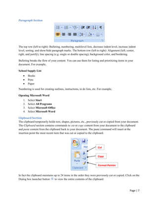 Paragraph Section




The top row (left to right): Bulleting, numbering, multilevel lists, decrease indent level, increase indent
level, sorting, and show/hide paragraph marks. The bottom row (left to right): Alignment (left, center,
right, and justify), line spacing (e.g. single or double spacing), background color, and bordering.

Bulleting breaks the flow of your content. You can use them for listing and prioritizing items in your
document. For example,

School Supply List
         Books
         Pens
         Paper
Numbering is used for creating outlines, instructions, to do lists, etc. For example,

Opening Microsoft Word
    1.   Select Start
    2.   Select All Programs
    3.   Select Microsoft Office
    4.   Select Microsoft Word

Clipboard Section
The clipboard temporarily holds text, shapes, pictures, etc., previously cut or copied from your document.
The Clipboard section contains commands to cut or copy content from your document to the clipboard
and paste content from the clipboard back to your document. The paste command will insert at the
insertion point the most recent item that was cut or copied to the clipboard.




                                                                        Cut


                                                                        Copy


                                                                        Format Painter


In fact the clipboard maintains up to 24 items in the order they were previously cut or copied. Click on the
Dialog box launcher button      to view the entire contents of the clipboard.



                                                                                                     Page | 7
 