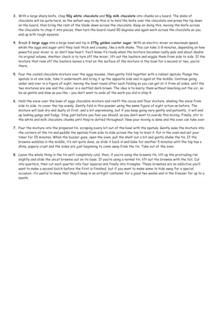 3. With a large sharp knife, chop 50g white chocolate and 50g milk chocolate into chunks on a board. The slabs of 
chocolate will be quite hard, so the safest way to do this is to hold the knife over the chocolate and press the tip down 
on the board, then bring the rest of the blade down across the chocolate. Keep on doing this, moving the knife across 
the chocolate to chop it into pieces, then turn the board round 90 degrees and again work across the chocolate so you 
end up with rough squares. 
4. Break 3 large eggs into a large bowl and tip in 275g golden caster sugar. With an electric mixer on maximum speed, 
whisk the eggs and sugar until they look thick and creamy, like a milk shake. This can take 3-8 minutes, depending on how 
powerful your mixer is, so don’t lose heart. You’ll know it’s ready when the mixture becomes really pale and about double 
its original volume. Another check is to turn off the mixer, lift out the beaters and wiggle them from side to side. If the 
mixture that runs off the beaters leaves a trail on the surface of the mixture in the bowl for a second or two, you’re 
there. 
5. Pour the cooled chocolate mixture over the eggy mousse, then gently fold together with a rubber spatula. Plunge the 
spatula in at one side, take it underneath and bring it up the opposite side and in again at the middle. Continue going 
under and over in a figure of eight, moving the bowl round after each folding so you can get at it from all sides, until the 
two mixtures are one and the colour is a mottled dark brown. The idea is to marry them without knocking out the air, so 
be as gentle and slow as you like – you don’t want to undo all the work you did in step 4. 
6. Hold the sieve over the bowl of eggy chocolate mixture and resift the cocoa and flour mixture, shaking the sieve from 
side to side, to cover the top evenly. Gently fold in this powder using the same figure of eight action as before. The 
mixture will look dry and dusty at first, and a bit unpromising, but if you keep going very gently and patiently, it will end 
up looking gungy and fudgy. Stop just before you feel you should, as you don’t want to overdo this mixing. Finally, stir in 
the white and milk chocolate chunks until they’re dotted throughout. Now your mixing is done and the oven can take over. 
7. Pour the mixture into the prepared tin, scraping every bit out of the bowl with the spatula. Gently ease the mixture into 
the corners of the tin and paddle the spatula from side to side across the top to level it. Put in the oven and set your 
timer for 25 minutes. When the buzzer goes, open the oven, pull the shelf out a bit and gently shake the tin. If the 
brownie wobbles in the middle, it’s not quite done, so slide it back in and bake for another 5 minutes until the top has a 
shiny, papery crust and the sides are just beginning to come away from the tin. Take out of the oven. 
8. Leave the whole thing in the tin until completely cold, then, if you’re using the brownie tin, lift up the protruding rim 
slightly and slide the uncut brownie out on its base. If you’re using a normal tin, lift out the brownie with the foil. Cut 
into quarters, then cut each quarter into four squares and finally into triangles. These brownies are so addictive you’ll 
want to make a second batch before the first is finished, but if you want to make some to hide away for a special 
occasion, it’s useful to know that they’ll keep in an airtight container for a good two weeks and in the freezer for up to a 
month. 
