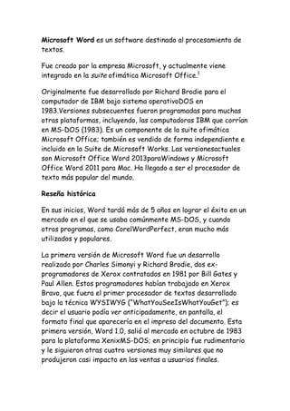 Microsoft Word es un software destinado al procesamiento de
textos.
Fue creado por la empresa Microsoft, y actualmente viene
integrado en la suite ofimática Microsoft Office.1
Originalmente fue desarrollado por Richard Brodie para el
computador de IBM bajo sistema operativoDOS en
1983.Versiones subsecuentes fueron programadas para muchas
otras plataformas, incluyendo, las computadoras IBM que corrían
en MS-DOS (1983). Es un componente de la suite ofimática
Microsoft Office; también es vendido de forma independiente e
incluido en la Suite de Microsoft Works. Las versionesactuales
son Microsoft Office Word 2013paraWindows y Microsoft
Office Word 2011 para Mac. Ha llegado a ser el procesador de
texto más popular del mundo.
Reseña histórica
En sus inicios, Word tardó más de 5 años en lograr el éxito en un
mercado en el que se usaba comúnmente MS-DOS, y cuando
otros programas, como CorelWordPerfect, eran mucho más
utilizados y populares.
La primera versión de Microsoft Word fue un desarrollo
realizado por Charles Simonyi y Richard Brodie, dos exprogramadores de Xerox contratados en 1981 por Bill Gates y
Paul Allen. Estos programadores habían trabajado en Xerox
Bravo, que fuera el primer procesador de textos desarrollado
bajo la técnica WYSIWYG (“WhatYouSeeIsWhatYouGet”); es
decir el usuario podía ver anticipadamente, en pantalla, el
formato final que aparecería en el impreso del documento. Esta
primera versión, Word 1.0, salió al mercado en octubre de 1983
para la plataforma XenixMS-DOS; en principio fue rudimentario
y le siguieron otras cuatro versiones muy similares que no
produjeron casi impacto en las ventas a usuarios finales.

 