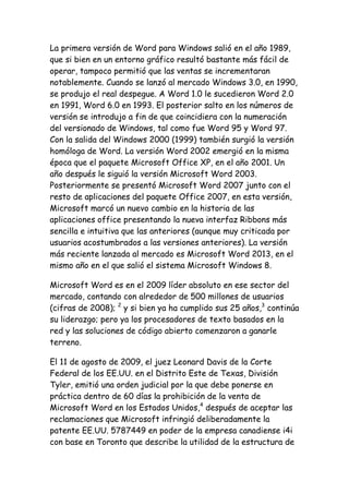 La primera versión de Word para Windows salió en el año 1989,
que si bien en un entorno gráfico resultó bastante más fácil de
operar, tampoco permitió que las ventas se incrementaran
notablemente. Cuando se lanzó al mercado Windows 3.0, en 1990,
se produjo el real despegue. A Word 1.0 le sucedieron Word 2.0
en 1991, Word 6.0 en 1993. El posterior salto en los números de
versión se introdujo a fin de que coincidiera con la numeración
del versionado de Windows, tal como fue Word 95 y Word 97.
Con la salida del Windows 2000 (1999) también surgió la versión
homóloga de Word. La versión Word 2002 emergió en la misma
época que el paquete Microsoft Office XP, en el año 2001. Un
año después le siguió la versión Microsoft Word 2003.
Posteriormente se presentó Microsoft Word 2007 junto con el
resto de aplicaciones del paquete Office 2007, en esta versión,
Microsoft marcó un nuevo cambio en la historia de las
aplicaciones office presentando la nueva interfaz Ribbons más
sencilla e intuitiva que las anteriores (aunque muy criticada por
usuarios acostumbrados a las versiones anteriores). La versión
más reciente lanzada al mercado es Microsoft Word 2013, en el
mismo año en el que salió el sistema Microsoft Windows 8.
Microsoft Word es en el 2009 líder absoluto en ese sector del
mercado, contando con alrededor de 500 millones de usuarios
(cifras de 2008); 2 y si bien ya ha cumplido sus 25 años,3 continúa
su liderazgo; pero ya los procesadores de texto basados en la
red y las soluciones de código abierto comenzaron a ganarle
terreno.
El 11 de agosto de 2009, el juez Leonard Davis de la Corte
Federal de los EE.UU. en el Distrito Este de Texas, División
Tyler, emitió una orden judicial por la que debe ponerse en
práctica dentro de 60 días la prohibición de la venta de
Microsoft Word en los Estados Unidos,4 después de aceptar las
reclamaciones que Microsoft infringió deliberadamente la
patente EE.UU. 5787449 en poder de la empresa canadiense i4i
con base en Toronto que describe la utilidad de la estructura de

 