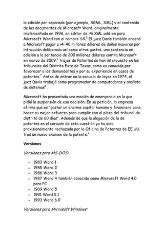 la edición por separado (por ejemplo, SGML, XML) y el contenido
de los documentos de Microsoft Word, originalmente
implementada en 1998, en editor de i4i XML add-on para
Microsoft Word con el nombre S4.5 El juez Davis también ordenó
a Microsoft pagar a i4i 40 millones dólares de daños mayores por
infracción deliberada así como otros gastos, una sentencia en
adición a la sentencia de 200 millones dólares contra Microsoft
en marzo de 2009.6 trajes de Patentes se han interpuesto en los
tribunales del Distrito Este de Texas, como es conocido por
favorecer a los demandantes y por su experiencia en casos de
patentes.7 Antes de entrar en la escuela de leyes en 1974, el
juez Davis trabajó como programador de computadoras y analista
de sistemas8 .
Microsoft ha presentado una moción de emergencia en la que
pidió la suspensión de esa decisión. En su petición, la empresa
afirma que es "gastar un enorme capital humano y financiero para
hacer su mejor esfuerzo para cumplir con el plazo del tribunal de
distrito de 60 días". Además de que la alegación de la de
patentes en el corazón de esta cuestión ya ha sido
provisionalmente rechazada por la Oficina de Patentes de EE.UU.
tras un nuevo examen de la patente.9
Versiones

Versiones para MS-DOS:
1983 Word 1
1985 Word 2
1986 Word 3
1987 Word 4 también conocido como Microsoft Word 4.0
para PC
1989 Word 5
1991 Word 5.1
1993 Word 6.0

Versiones para Microsoft Windows:

 