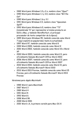 1989 Word para Windows 1.0 y 2.x, nombre clave "Opus""
1990 Word para Windows 1.1 y 3.0, nombre clave "Bill the
Cat"
1990 Word para Windows 1.1a y 3.1
1991 Word para Windows 2.0, nombre clave "Spaceman
Spiff"
1993 Word para Windows 6.0, nombre clave "T3"
(renombrada "6" por representar el mismo producto en
DOS o Mac, y también WordPerfect, el principal
procesador de texto competidor de la época)
1995 Word para Windows 95, también conocido como Word
7 (aquí explotó en popularidad, hasta la actualidad)
1997 Word 97, también conocido como Word 8
1999 Word 2000, también conocido como Word 9
2001 Word 2002, también conocido como Word 10 o Word
XP
2003 Word 2003, también conocido como Word 11, pero
oficialmente llamado Microsoft Office Word 2003
2006 Word 2007, también conocido como Word 12, pero
oficialmente llamado Microsoft Office Word 2007
2010 Word 2010, también conocido como Word 14, pero
oficialmente llamado Microsoft Word 2010
2013 Word 2013 Preview, también conocido como Word 15
Preview, pero oficialmente llamado Microsoft Word 2013
Preview

Versiones para Apple Macintosh:
1985 Word 1 para Macintosh
1987 Word 3
1989 Word 4
1991 Word 5
1993 Word 6
1998 Word 98
2000 Word 2001
2001 Word v.X, la primera versión para Mac OS X

 