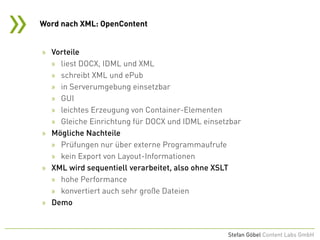 »
Stefan Göbel Content Labs GmbH
» Vorteile
» liest DOCX, IDML und XML
» schreibt XML und ePub
» in Serverumgebung einsetzbar
» GUI
» leichtes Erzeugung von Container-Elementen
» Gleiche Einrichtung für DOCX und IDML einsetzbar
» Mögliche Nachteile
» Prüfungen nur über externe Programmaufrufe
» kein Export von Layout-Informationen
» XML wird sequentiell verarbeitet, also ohne XSLT
» hohe Performance
» konvertiert auch sehr große Dateien
» Demo
Word nach XML: OpenContent
 