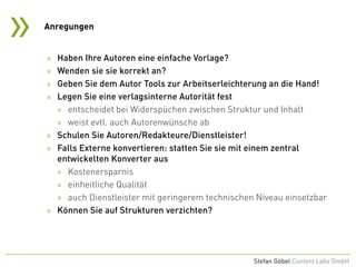 »
Stefan Göbel Content Labs GmbH
» Haben Ihre Autoren eine einfache Vorlage?
» Wenden sie sie korrekt an?
» Geben Sie dem Autor Tools zur Arbeitserleichterung an die Hand!
» Legen Sie eine verlagsinterne Autorität fest
» entscheidet bei Widerspüchen zwischen Struktur und Inhalt
» weist evtl. auch Autorenwünsche ab
» Schulen Sie Autoren/Redakteure/Dienstleister!
» Falls Externe konvertieren: statten Sie sie mit einem zentral
entwickelten Konverter aus
» Kostenersparnis
» einheitliche Qualität
» auch Dienstleister mit geringerem technischen Niveau einsetzbar
» Können Sie auf Strukturen verzichten?
Anregungen
 