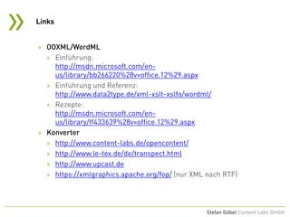 »
Stefan Göbel Content Labs GmbH
» OOXML/WordML
» Einführung:
http://msdn.microsoft.com/en-
us/library/bb266220%28v=office.12%29.aspx
» Einführung und Referenz:
http://www.data2type.de/xml-xslt-xslfo/wordml/
» Rezepte:
http://msdn.microsoft.com/en-
us/library/ff433639%28v=office.12%29.aspx
» Konverter
» http://www.content-labs.de/opencontent/
» http://www.le-tex.de/de/transpect.html
» http://www.upcast.de
» https://xmlgraphics.apache.org/fop/ (nur XML nach RTF)
Links
 