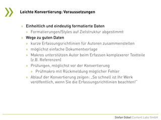 »
Stefan Göbel Content Labs GmbH
» Einheitlich und eindeutig formatierte Daten
» Formatierungen/Styles auf Zielstruktur abgestimmt
» Wege zu guten Daten
» kurze Erfassungsrichtlinien für Autoren zusammenstellen
» möglichst einfache Dokumentvorlage
» Makros unterstützen Autor beim Erfassen komplexerer Textteile
(z.B. Referenzen)
» Prüfungen, möglichst vor der Konvertierung
» Prüfmakro mit Rückmeldung möglicher Fehler
» Ablauf der Konvertierung zeigen: „So schnell ist Ihr Werk
veröffentlich, wenn Sie die Erfassungsrichtlinien beachten!“
Leichte Konvertierung: Voraussetzungen
 