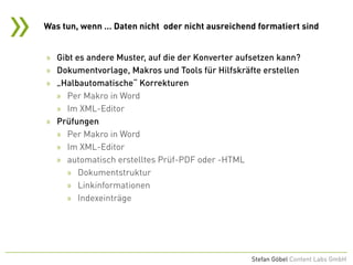 »
Stefan Göbel Content Labs GmbH
» Gibt es andere Muster, auf die der Konverter aufsetzen kann?
» Dokumentvorlage, Makros und Tools für Hilfskräfte erstellen
» „Halbautomatische“ Korrekturen
» Per Makro in Word
» Im XML-Editor
» Prüfungen
» Per Makro in Word
» Im XML-Editor
» automatisch erstelltes Prüf-PDF oder -HTML
» Dokumentstruktur
» Linkinformationen
» Indexeinträge
Was tun, wenn … Daten nicht oder nicht ausreichend formatiert sind
 