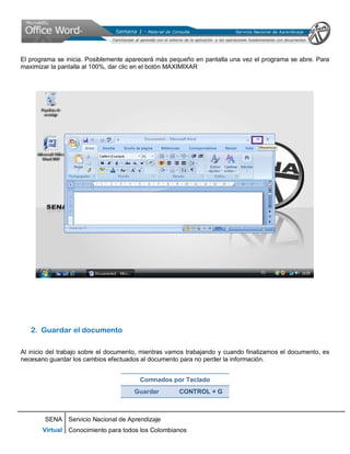 SENA
Virtual
Servicio Nacional de Aprendizaje
Conocimiento para todos los Colombianos
El programa se inicia. Posiblemente aparecerá más pequeño en pantalla una vez el programa se abre. Para
maximizar la pantalla al 100%, dar clic en el botón MAXIMIXAR
2. Guardar el documento
Al inicio del trabajo sobre el documento, mientras vamos trabajando y cuando finalizamos el documento, es
necesario guardar los cambios efectuados al documento para no perder la información.
Comnados por Teclado
Guardar CONTROL + G
 