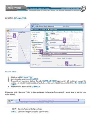 SENA
Virtual
Servicio Nacional de Aprendizaje
Conocimiento para todos los Colombianos
DESDE EL BOTON OFFICE:
Paso a paso:
1. Dé clic en el BOTON OFFICE
2. A continuación seleccione GUARDAR
3. Enseguida un cuadro de dialogo llamado GUARDAR COMO aparecerá y allí podremos escoger la
carpeta o el sitio dentro de nuestro computador donde queremos almacenar el archivo. Dar nombre al
archivo
4. A continuación dé clic sobre GUARDAR
Fíjese que en la Barra de Título, el documento dejo de llamarse Documento 1 y ahora tiene el nombre que
usted asignó
1
2
4
3
 