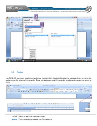 SENA
Virtual
Servicio Nacional de Aprendizaje
Conocimiento para todos los Colombianos
3.3. Reglas
Las REGLAS son guias en el documento que nos permiten visualizar la distancia equivalente en cm tanto del
ancho como del largo del documento. Para ver las reglas en el documento, simplemente damos clic sobre el
icono
6
7
 