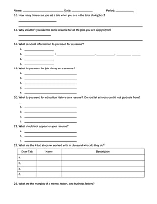 Name: _____________________________ Date: _______________                   Period: _____________
16. How many times can you set a tab when you are in the tabs dialog box?
   ___________________________
   ________________________________________________________________________________________
17. Why shouldn’t you use the same resume for all the jobs you are applying for?
   _______________________
   ________________________________________________________________________________________
18. What personal information do you need for a resume?
    a. _____________________
    b. _____________________ : ___________________________, _____________, __________, ______
    c. _____________________
    d. _____________________
19. What do you need for job history on a resume?
    a. _____________________________________
    b. _____________________________________
    c. _____________________________________
    d. _____________________________________
    e. _____________________________________
20. What do you need for education history on a resume? Do you list schools you did not graduate from?
   __
    a. _____________________________________
    b. _____________________________________
    c. _____________________________________
    d. _____________________________________
21. What should not appear on your resume?
    a. _____________________________________
    b. _____________________________________
    c. _____________________________________
22. What are the 4 tab stops we worked with in class and what do they do?

        Draw Tab         Name                                       Description
   a.

   b.
   c.

   d.


23. What are the margins of a memo, report, and business letters?
 