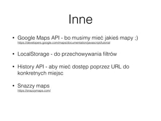 Inne
• Google Maps API - bo musimy mieć jakieś mapy ;) 
https://developers.google.com/maps/documentation/javascript/tutorial
• LocalStorage - do przechowywania ﬁltrów
• History API - aby mieć dostęp poprzez URL do
konkretnych miejsc
• Snazzy maps 
https://snazzymaps.com/
• Travel icon set 
http://www.smashingmagazine.com/2014/12/23/freebie-tourism-travel-icon-set-100-icons-png-svg/
 