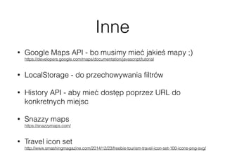 Inne
• Google Maps API - bo musimy mieć jakieś mapy ;) 
https://developers.google.com/maps/documentation/javascript/tutorial
• LocalStorage - do przechowywania ﬁltrów
• History API - aby mieć dostęp poprzez URL do
konkretnych miejsc
• Snazzy maps 
https://snazzymaps.com/
• Travel icon set 
http://www.smashingmagazine.com/2014/12/23/freebie-tourism-travel-icon-set-100-icons-png-svg/
 