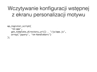 Wczytywanie konﬁguracji wstępnej
z ekranu personalizacji motywu
wp_register_script(
'tm-app',
get_template_directory_uri() . '/js/app.js',
array('jquery', ‘tm-handlebars’)
);
$app_config = array(
'URL' => home_url(),
'mapLatitude' => get_theme_mod('map_latitude', '51.919438'),
'mapLongitude' => get_theme_mod('map_longitude', '19.145135'),
'mapZoom' => get_theme_mod('map_zoom', '6'),
);
wp_localize_script( 'tm-app', 'appConfig', $app_config );
 