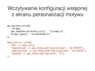 Wczytywanie konﬁguracji wstępnej
z ekranu personalizacji motywu
wp_register_script(
'tm-app',
get_template_directory_uri() . '/js/app.js',
array('jquery', ‘tm-handlebars’)
);
$app_config = array(
'URL' => home_url(),
'mapLatitude' => get_theme_mod('map_latitude', '51.919438'),
'mapLongitude' => get_theme_mod('map_longitude', '19.145135'),
'mapZoom' => get_theme_mod('map_zoom', '6'),
);
wp_localize_script( 'tm-app', 'appConfig', $app_config );
 