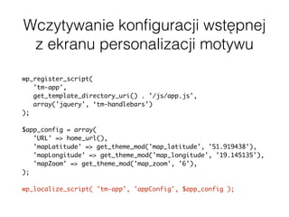 Wczytywanie konﬁguracji wstępnej
z ekranu personalizacji motywu
wp_register_script(
'tm-app',
get_template_directory_uri() . '/js/app.js',
array('jquery', ‘tm-handlebars’)
);
$app_config = array(
'URL' => home_url(),
'mapLatitude' => get_theme_mod('map_latitude', '51.919438'),
'mapLongitude' => get_theme_mod('map_longitude', '19.145135'),
'mapZoom' => get_theme_mod('map_zoom', '6'),
);
wp_localize_script( 'tm-app', 'appConfig', $app_config );
 