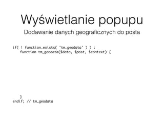Wyświetlanie popupu
Dodawanie danych geograﬁcznych do posta
if( ! function_exists( 'tm_geodata' ) ) :
function tm_geodata($data, $post, $context) {
$data['geodata'] = array(
'latitude' => get_post_meta(
$post['ID'], '_pronamic_google_maps_latitude', true ),
'longitude' => get_post_meta(
$post['ID'], '_pronamic_google_maps_longitude', true ),
'address' => get_post_meta(
$post['ID'], '_pronamic_google_maps_address', true )
);
return $data;
}
endif; // tm_geodata
add_filter( 'json_prepare_post', 'tm_geodata', 10, 3 );
 