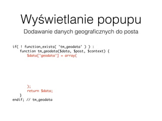 Wyświetlanie popupu
Dodawanie danych geograﬁcznych do posta
if( ! function_exists( 'tm_geodata' ) ) :
function tm_geodata($data, $post, $context) {
$data['geodata'] = array(
'latitude' => get_post_meta(
$post['ID'], '_pronamic_google_maps_latitude', true ),
'longitude' => get_post_meta(
$post['ID'], '_pronamic_google_maps_longitude', true ),
'address' => get_post_meta(
$post['ID'], '_pronamic_google_maps_address', true )
);
return $data;
}
endif; // tm_geodata
add_filter( 'json_prepare_post', 'tm_geodata', 10, 3 );
 