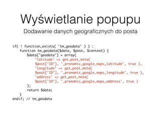 Wyświetlanie popupu
Dodawanie danych geograﬁcznych do posta
if( ! function_exists( 'tm_geodata' ) ) :
function tm_geodata($data, $post, $context) {
$data['geodata'] = array(
'latitude' => get_post_meta(
$post['ID'], '_pronamic_google_maps_latitude', true ),
'longitude' => get_post_meta(
$post['ID'], '_pronamic_google_maps_longitude', true ),
'address' => get_post_meta(
$post['ID'], '_pronamic_google_maps_address', true )
);
return $data;
}
endif; // tm_geodata
add_filter( 'json_prepare_post', 'tm_geodata', 10, 3 );
 