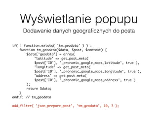 Wyświetlanie popupu
Dodawanie danych geograﬁcznych do posta
if( ! function_exists( 'tm_geodata' ) ) :
function tm_geodata($data, $post, $context) {
$data['geodata'] = array(
'latitude' => get_post_meta(
$post['ID'], '_pronamic_google_maps_latitude', true ),
'longitude' => get_post_meta(
$post['ID'], '_pronamic_google_maps_longitude', true ),
'address' => get_post_meta(
$post['ID'], '_pronamic_google_maps_address', true )
);
return $data;
}
endif; // tm_geodata
add_filter( 'json_prepare_post', 'tm_geodata', 10, 3 );
 