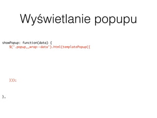 Wyświetlanie popupu
showPopup: function(data) {
$('.popup__wrap--data').html(templatePopup({
"title": data.title,
"address": data.geodata.address,
"body": data.content,
"rating": data.terms.post_tag ? parseInt(data.terms.post_tag[0].slug, 10) :
null,
"image": data.featured_image ? data.featured_image.source : null,
"categorySlug": data.terms.category[0].slug
}));
uiPopup.show('--data');
history.pushState(null, null, baseUrl + data.slug);
},
 