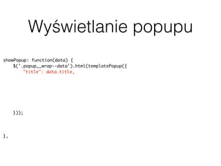Wyświetlanie popupu
showPopup: function(data) {
$('.popup__wrap--data').html(templatePopup({
"title": data.title,
"address": data.geodata.address,
"body": data.content,
"rating": data.terms.post_tag ? parseInt(data.terms.post_tag[0].slug, 10) :
null,
"image": data.featured_image ? data.featured_image.source : null,
"categorySlug": data.terms.category[0].slug
}));
uiPopup.show('--data');
history.pushState(null, null, baseUrl + data.slug);
},
 