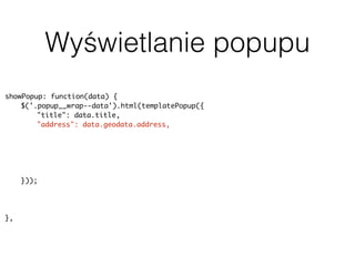 Wyświetlanie popupu
showPopup: function(data) {
$('.popup__wrap--data').html(templatePopup({
"title": data.title,
"address": data.geodata.address,
"body": data.content,
"rating": data.terms.post_tag ? parseInt(data.terms.post_tag[0].slug, 10) :
null,
"image": data.featured_image ? data.featured_image.source : null,
"categorySlug": data.terms.category[0].slug
}));
uiPopup.show('--data');
history.pushState(null, null, baseUrl + data.slug);
},
 