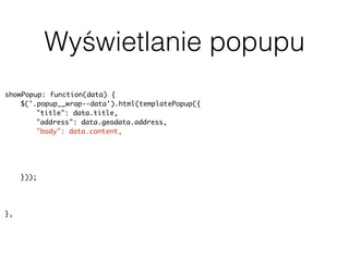 Wyświetlanie popupu
showPopup: function(data) {
$('.popup__wrap--data').html(templatePopup({
"title": data.title,
"address": data.geodata.address,
"body": data.content,
"rating": data.terms.post_tag ? parseInt(data.terms.post_tag[0].slug, 10) :
null,
"image": data.featured_image ? data.featured_image.source : null,
"categorySlug": data.terms.category[0].slug
}));
uiPopup.show('--data');
history.pushState(null, null, baseUrl + data.slug);
},
 