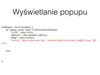 Wyświetlanie popupu
showPopup: function(data) {
$('.popup__wrap--data').html(templatePopup({
"title": data.title,
"address": data.geodata.address,
"body": data.content,
"rating": data.terms.post_tag ? parseInt(data.terms.post_tag[0].slug, 10) :
null,
"image": data.featured_image ? data.featured_image.source : null,
"categorySlug": data.terms.category[0].slug
}));
uiPopup.show('--data');
history.pushState(null, null, baseUrl + data.slug);
},
 