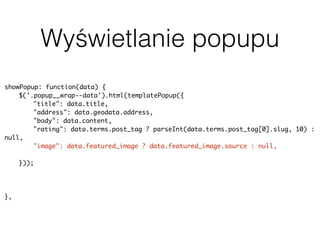 Wyświetlanie popupu
showPopup: function(data) {
$('.popup__wrap--data').html(templatePopup({
"title": data.title,
"address": data.geodata.address,
"body": data.content,
"rating": data.terms.post_tag ? parseInt(data.terms.post_tag[0].slug, 10) :
null,
"image": data.featured_image ? data.featured_image.source : null,
"categorySlug": data.terms.category[0].slug
}));
uiPopup.show('--data');
history.pushState(null, null, baseUrl + data.slug);
},
 