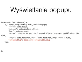 Wyświetlanie popupu
showPopup: function(data) {
$('.popup__wrap--data').html(templatePopup({
"title": data.title,
"address": data.geodata.address,
"body": data.content,
"rating": data.terms.post_tag ? parseInt(data.terms.post_tag[0].slug, 10) :
null,
"image": data.featured_image ? data.featured_image.source : null,
"categorySlug": data.terms.category[0].slug
}));
uiPopup.show('--data');
history.pushState(null, null, baseUrl + data.slug);
},
 