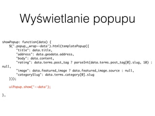Wyświetlanie popupu
showPopup: function(data) {
$('.popup__wrap--data').html(templatePopup({
"title": data.title,
"address": data.geodata.address,
"body": data.content,
"rating": data.terms.post_tag ? parseInt(data.terms.post_tag[0].slug, 10) :
null,
"image": data.featured_image ? data.featured_image.source : null,
"categorySlug": data.terms.category[0].slug
}));
uiPopup.show('--data');
history.pushState(null, null, baseUrl + data.slug);
},
 