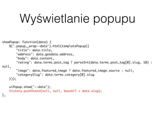Wyświetlanie popupu
showPopup: function(data) {
$('.popup__wrap--data').html(templatePopup({
"title": data.title,
"address": data.geodata.address,
"body": data.content,
"rating": data.terms.post_tag ? parseInt(data.terms.post_tag[0].slug, 10) :
null,
"image": data.featured_image ? data.featured_image.source : null,
"categorySlug": data.terms.category[0].slug
}));
uiPopup.show('--data');
history.pushState(null, null, baseUrl + data.slug);
},
 