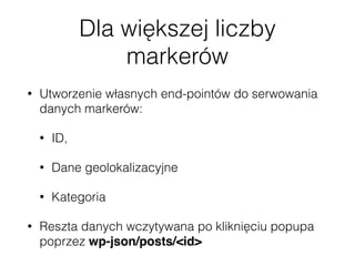Dla większej liczby
markerów
• Utworzenie własnych end-pointów do serwowania
danych markerów:
• ID,
• Dane geolokalizacyjne
• Kategoria
• Reszta danych wczytywana po kliknięciu popupa
poprzez wp-json/posts/<id>
 
