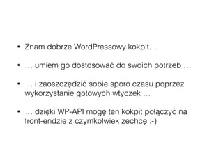 • Znam dobrze WordPressowy kokpit…
• … umiem go dostosować do swoich potrzeb …
• … i zaoszczędzić sobie sporo czasu poprzez
wykorzystanie gotowych wtyczek …
• … dzięki WP-API mogę ten kokpit połączyć na
front-endzie z czymkolwiek zechcę :-)
 