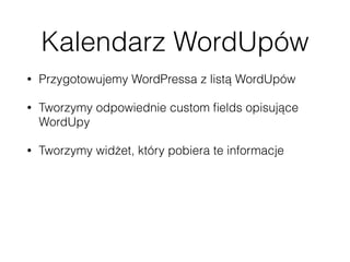 Kalendarz WordUpów
• Przygotowujemy WordPressa z listą WordUpów
• Tworzymy odpowiednie custom ﬁelds opisujące
WordUpy
• Tworzymy widżet, który pobiera te informacje
• Wykorzystujemy HTTP API albo JSON-P 
 
https://codex.wordpress.org/HTTP_API 
http://json-p.org/ 
 