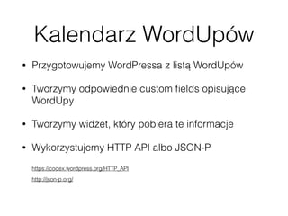 Kalendarz WordUpów
• Przygotowujemy WordPressa z listą WordUpów
• Tworzymy odpowiednie custom ﬁelds opisujące
WordUpy
• Tworzymy widżet, który pobiera te informacje
• Wykorzystujemy HTTP API albo JSON-P 
 
https://codex.wordpress.org/HTTP_API 
http://json-p.org/ 
 
