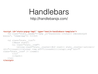 Handlebars
http://handlebarsjs.com/
<script id="stats-popup-tmpl" type="text/x-handlebars-template">
<h3 class="stats__header"><?php _e('Znaleziono {{total}} odwiedzonych
miejsc', 'theme-map'); ?></h3>
<ul class="stats__list">
{{#each stats}}
<li class="stats__item">
<strong class="stats__counter{{#if count}} stats__counter--active{{/
if}}">{{count}}</strong> <img src="{{iconsUrl}}{{slug}}.svg" alt=""
class="stats__icon" /> {{name}}
</li>
{{/each}}
</ul>
</script>
 